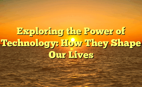 Exploring the Power of Technology: How They Shape Our Lives