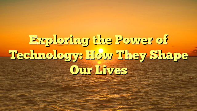 Exploring the Power of Technology: How They Shape Our Lives
