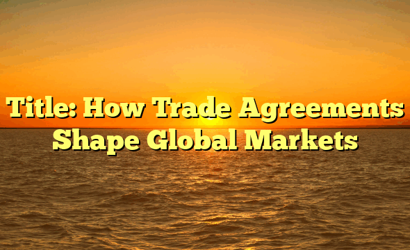 Title: How Trade Agreements Shape Global Markets