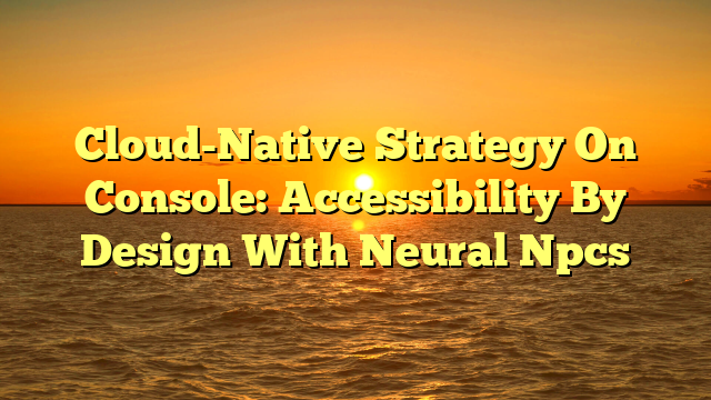Cloud-Native Strategy On Console: Accessibility By Design With Neural Npcs