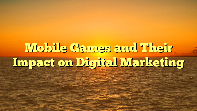 Mobile Games and Their Impact on Digital Marketing