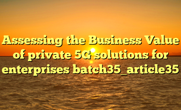 Assessing the Business Value of private 5G solutions for enterprises batch35_article35