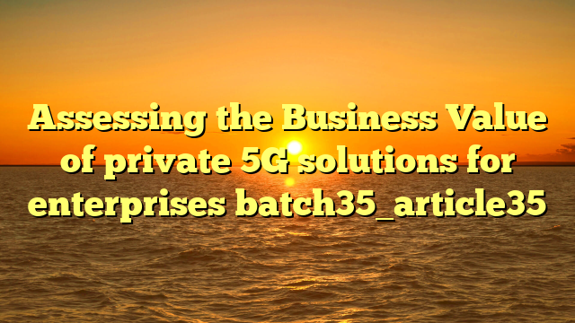 Assessing the Business Value of private 5G solutions for enterprises batch35_article35