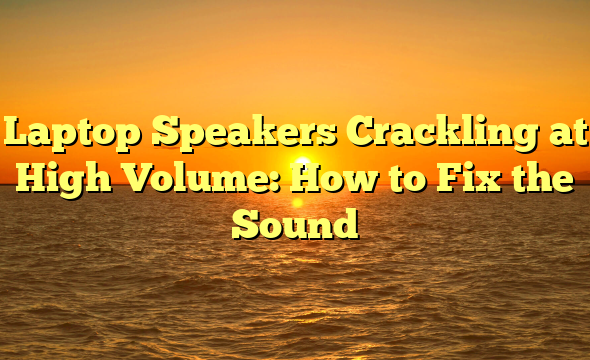 Laptop Speakers Crackling at High Volume: How to Fix the Sound