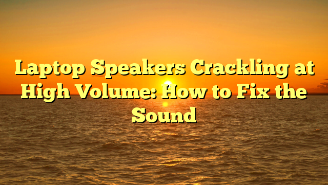 Laptop Speakers Crackling at High Volume: How to Fix the Sound