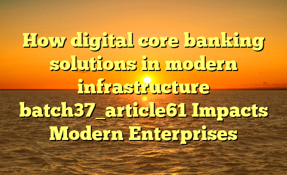How digital core banking solutions in modern infrastructure batch37_article61 Impacts Modern Enterprises