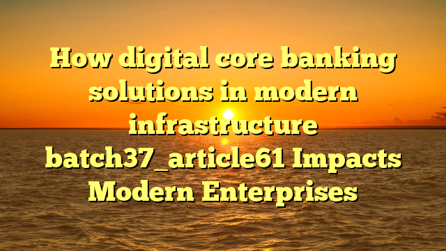 How digital core banking solutions in modern infrastructure batch37_article61 Impacts Modern Enterprises